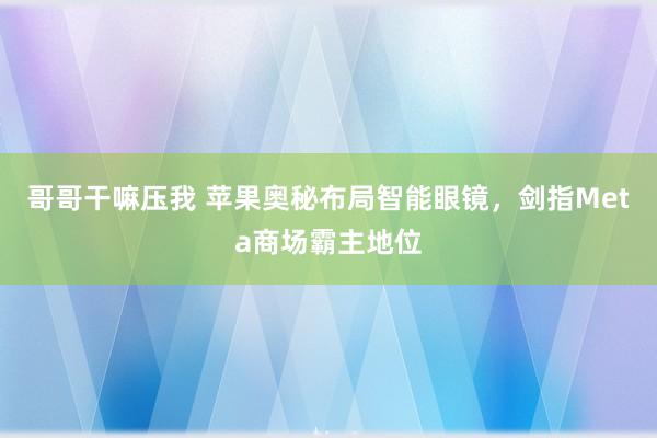 哥哥干嘛压我 苹果奥秘布局智能眼镜，剑指Meta商场霸主地位