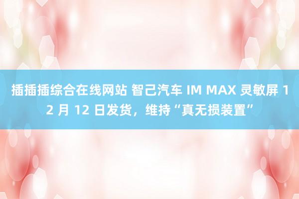 插插插综合在线网站 智己汽车 IM MAX 灵敏屏 12 月 12 日发货，维持“真无损装置”