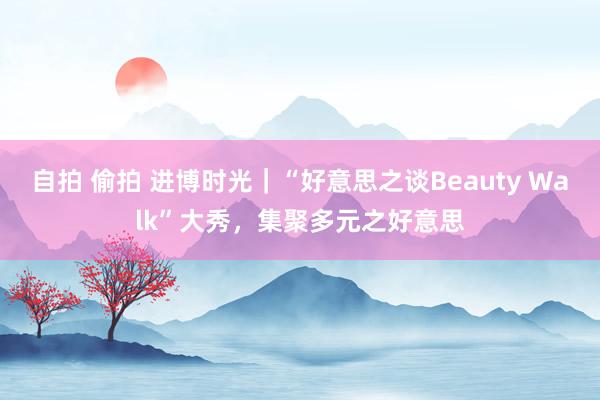 自拍 偷拍 进博时光｜“好意思之谈Beauty Walk”大秀，集聚多元之好意思