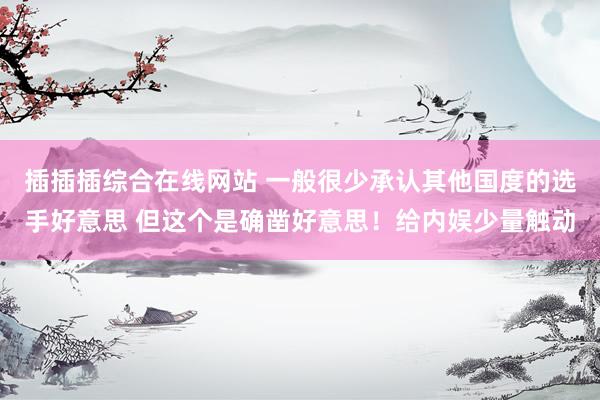 插插插综合在线网站 一般很少承认其他国度的选手好意思 但这个是确凿好意思！给内娱少量触动