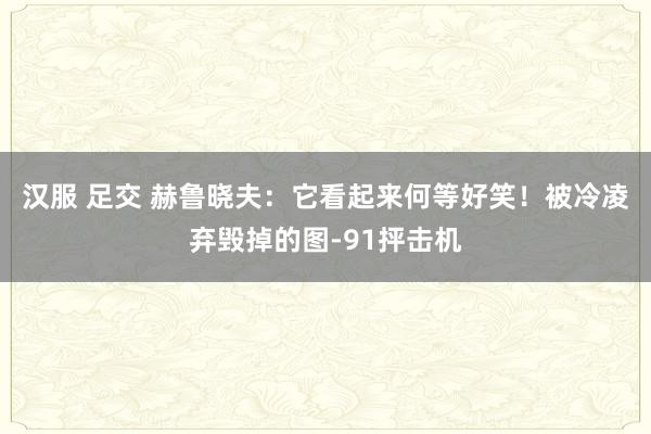 汉服 足交 赫鲁晓夫：它看起来何等好笑！被冷凌弃毁掉的图-91抨击机