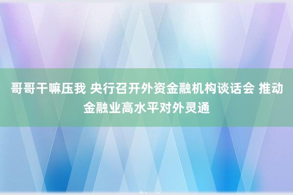 哥哥干嘛压我 央行召开外资金融机构谈话会 推动金融业高水平对外灵通