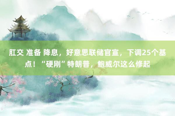 肛交 准备 降息，好意思联储官宣，下调25个基点！“硬刚”特朗普，鲍威尔这么修起