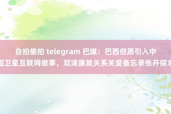 自拍偷拍 telegram 巴媒：巴西但愿引入中国卫星互联网做事，双清廉就关系关爱备忘录张开探求
