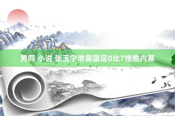 男同 小说 张玉宁泄露国足0比7惨败内幕