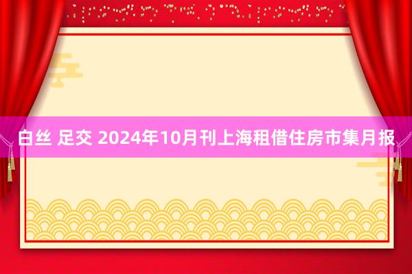 白丝 足交 2024年10月刊上海租借住房市集月报