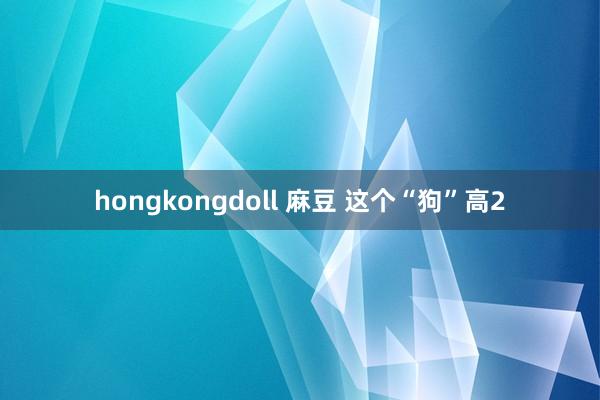 hongkongdoll 麻豆 这个“狗”高2