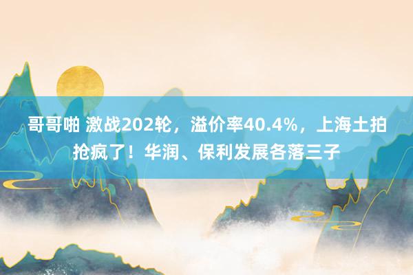 哥哥啪 激战202轮，溢价率40.4%，上海土拍抢疯了！华润、保利发展各落三子