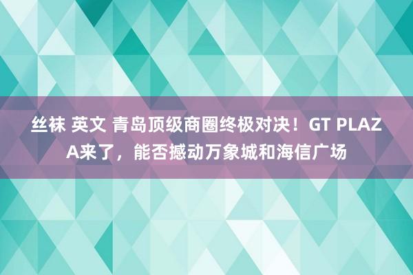 丝袜 英文 青岛顶级商圈终极对决！GT PLAZA来了，能否撼动万象城和海信广场