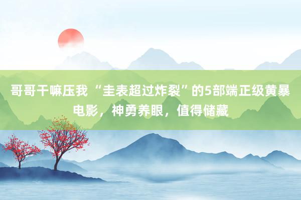 哥哥干嘛压我 “圭表超过炸裂”的5部端正级黄暴电影，神勇养眼，值得储藏