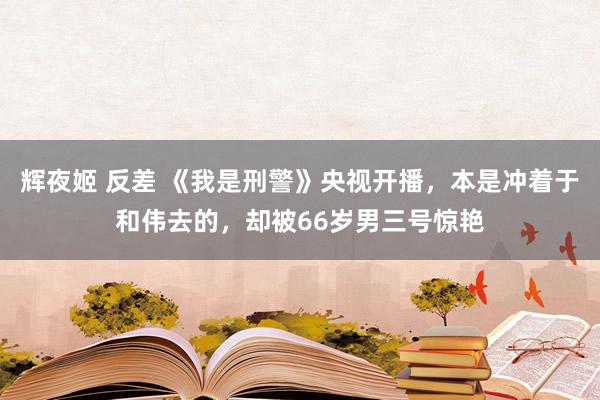 辉夜姬 反差 《我是刑警》央视开播，本是冲着于和伟去的，却被66岁男三号惊艳