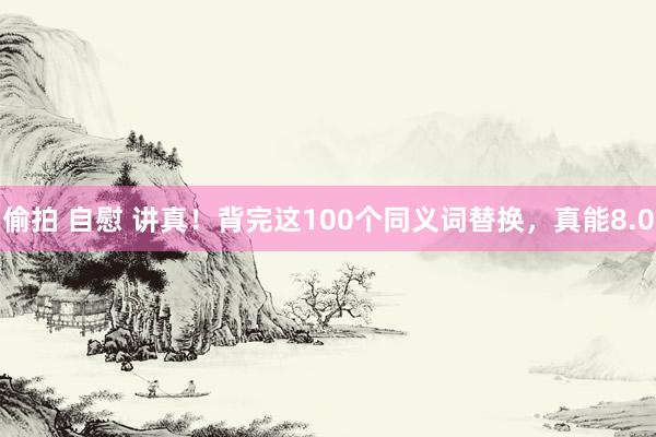 偷拍 自慰 讲真！背完这100个同义词替换，真能8.0