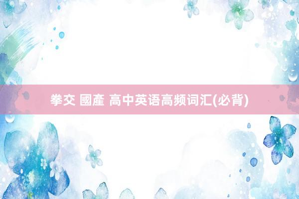 拳交 國產 高中英语高频词汇(必背)
