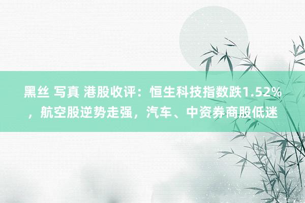 黑丝 写真 港股收评：恒生科技指数跌1.52%，航空股逆势走强，汽车、中资券商股低迷