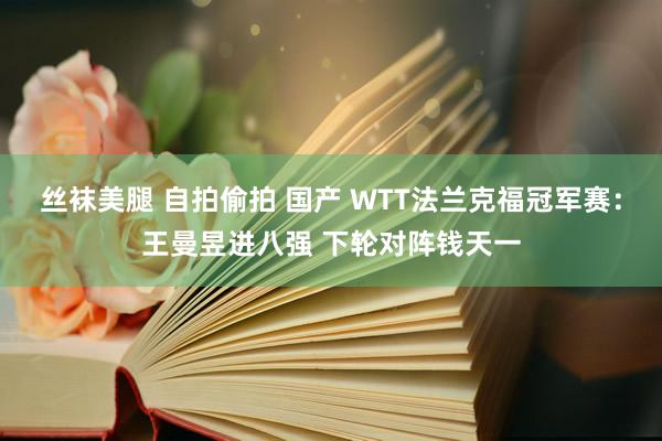 丝袜美腿 自拍偷拍 国产 WTT法兰克福冠军赛：王曼昱进八强 下轮对阵钱天一