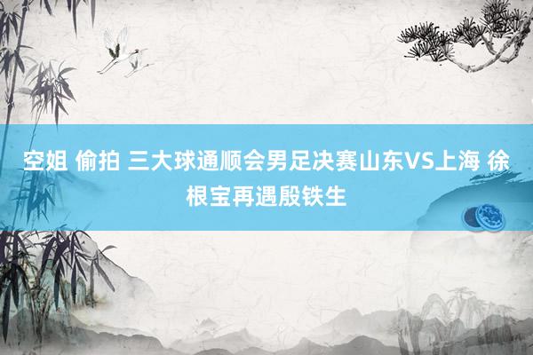 空姐 偷拍 三大球通顺会男足决赛山东VS上海 徐根宝再遇殷铁生