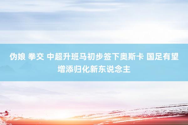 伪娘 拳交 中超升班马初步签下奥斯卡 国足有望增添归化新东说念主