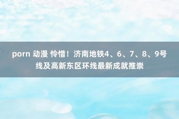 porn 动漫 怜惜！济南地铁4、6、7、8、9号线及高新东区环线最新成就推崇