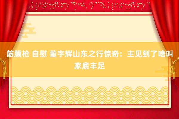 筋膜枪 自慰 董宇辉山东之行惊奇：主见到了啥叫家底丰足