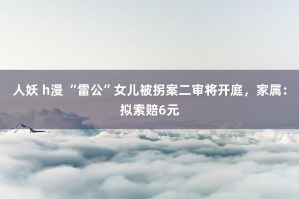 人妖 h漫 “雷公”女儿被拐案二审将开庭，家属：拟索赔6元