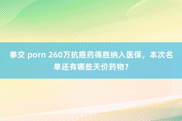 拳交 porn 260万抗癌药得胜纳入医保，本次名单还有哪些天价药物？
