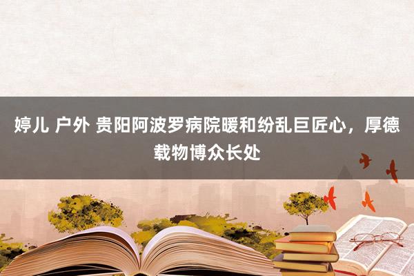 婷儿 户外 贵阳阿波罗病院暖和纷乱巨匠心，厚德载物博众长处