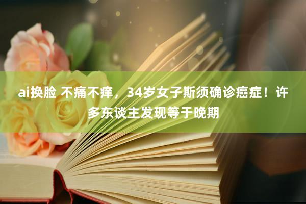 ai换脸 不痛不痒，34岁女子斯须确诊癌症！许多东谈主发现等于晚期