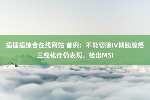 插插插综合在线网站 首例：不能切除IV期胰腺癌三线化疗仍表现，检出MSI