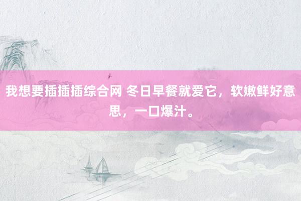 我想要插插插综合网 冬日早餐就爱它，软嫩鲜好意思，一口爆汁。