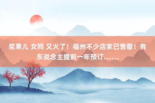 浆果儿 女同 又火了！福州不少店家已售罄！有东说念主提前一年预订……