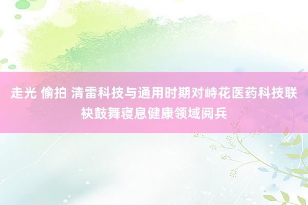 走光 偷拍 清雷科技与通用时期对峙花医药科技联袂鼓舞寝息健康领域阅兵