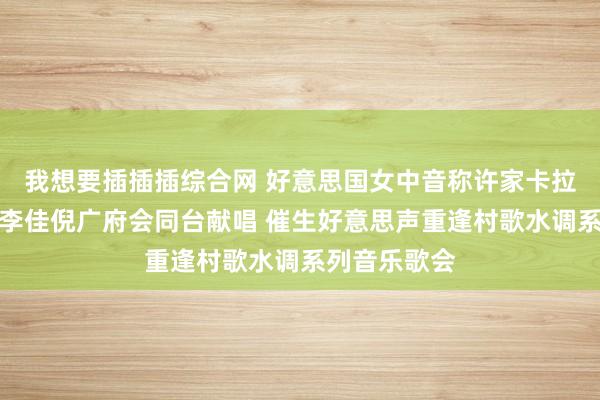 我想要插插插综合网 好意思国女中音称许家卡拉与后生歌手李佳倪广府会同台献唱 催生好意思声重逢村歌水调系列音乐歌会