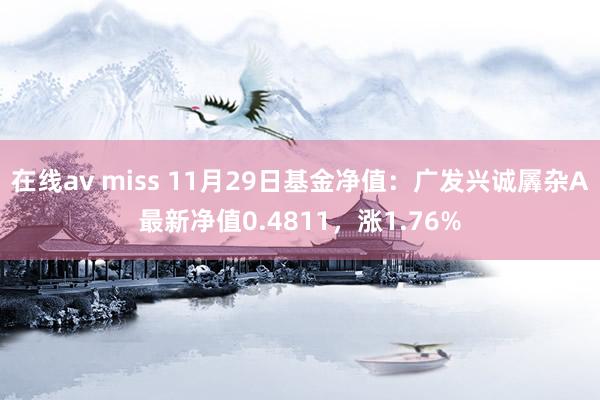 在线av miss 11月29日基金净值：广发兴诚羼杂A最新净值0.4811，涨1.76%