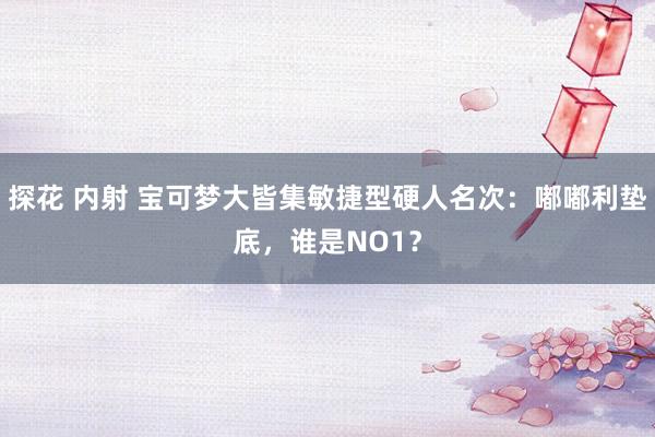 探花 内射 宝可梦大皆集敏捷型硬人名次：嘟嘟利垫底，谁是NO1？