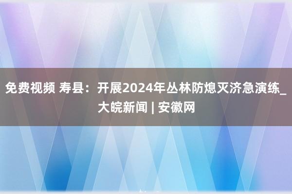 免费视频 寿县：开展2024年丛林防熄灭济急演练_大皖新闻 | 安徽网
