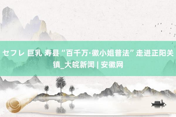 セフレ 巨乳 寿县“百千万·徽小姐普法”走进正阳关镇_大皖新闻 | 安徽网