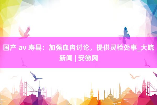 国产 av 寿县：加强血肉讨论，提供灵验处事_大皖新闻 | 安徽网