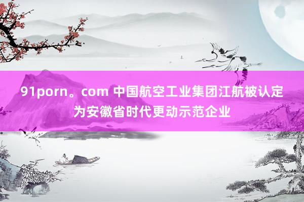 91porn。com 中国航空工业集团江航被认定为安徽省时代更动示范企业