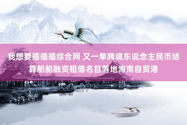 我想要插插插综合网 又一单跨境东说念主民币结算船舶融资租借名目落地海南自贸港