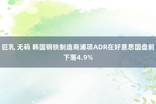 巨乳 无码 韩国钢铁制造商浦项ADR在好意思国盘前下落4.9%