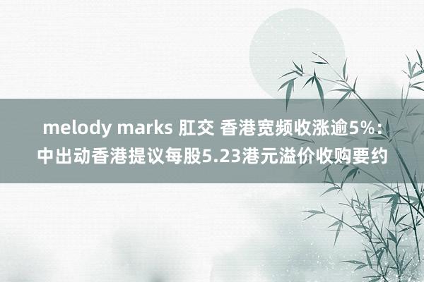 melody marks 肛交 香港宽频收涨逾5%：中出动香港提议每股5.23港元溢价收购要约