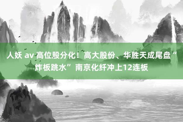 人妖 av 高位股分化！高大股份、华胜天成尾盘“炸板跳水” 南京化纤冲上12连板