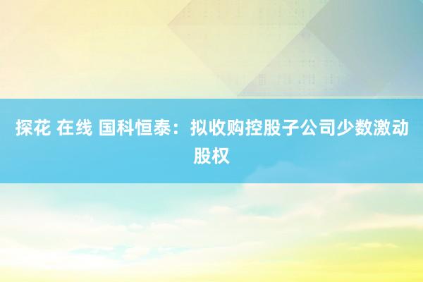 探花 在线 国科恒泰：拟收购控股子公司少数激动股权