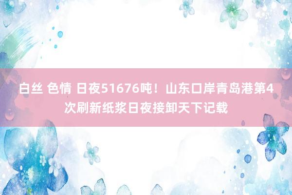 白丝 色情 日夜51676吨！山东口岸青岛港第4次刷新纸浆日夜接卸天下记载