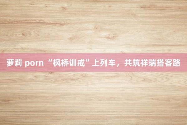 萝莉 porn “枫桥训戒”上列车，共筑祥瑞搭客路