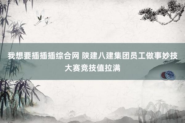 我想要插插插综合网 陕建八建集团员工做事妙技大赛竞技值拉满