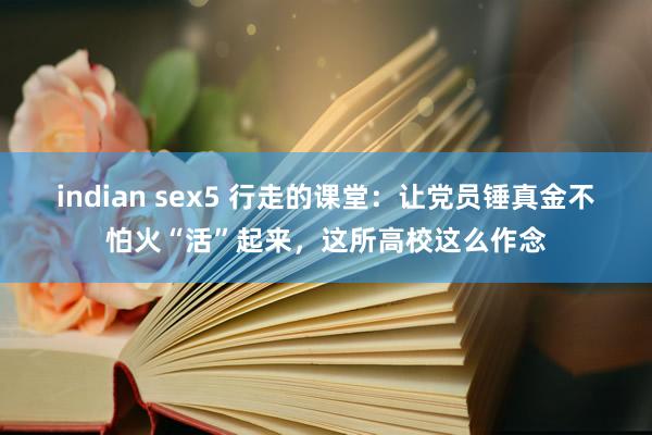 indian sex5 行走的课堂：让党员锤真金不怕火“活”起来，这所高校这么作念