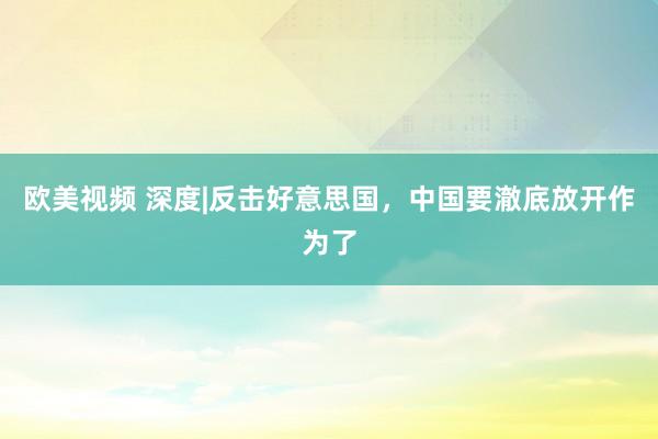 欧美视频 深度|反击好意思国，中国要澈底放开作为了