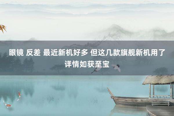 眼镜 反差 最近新机好多 但这几款旗舰新机用了详情如获至宝