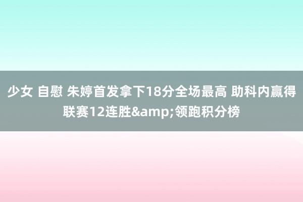 少女 自慰 朱婷首发拿下18分全场最高 助科内赢得联赛12连胜&领跑积分榜